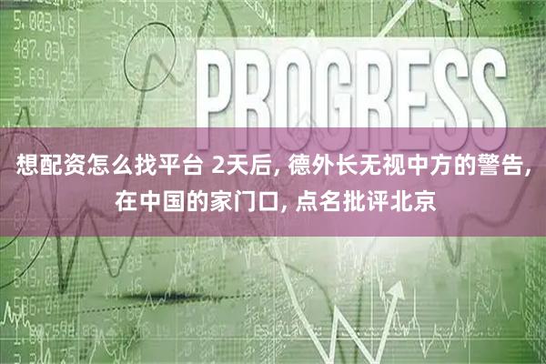 想配资怎么找平台 2天后, 德外长无视中方的警告, 在中国的家门口, 点名批评北京