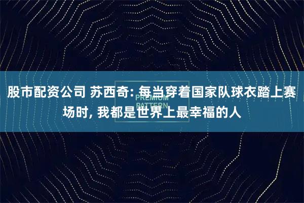 股市配资公司 苏西奇: 每当穿着国家队球衣踏上赛场时, 我都是世界上最幸福的人