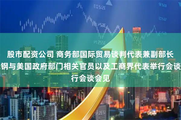 股市配资公司 商务部国际贸易谈判代表兼副部长李成钢与美国政府部门相关官员以及工商界代表举行会谈会见