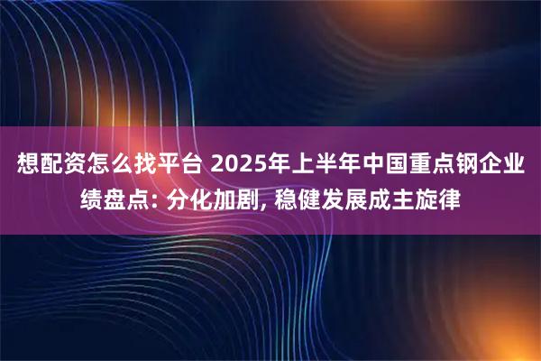 想配资怎么找平台 2025年上半年中国重点钢企业绩盘点: 分化加剧, 稳健发展成主旋律