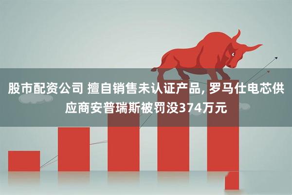 股市配资公司 擅自销售未认证产品, 罗马仕电芯供应商安普瑞斯被罚没374万元