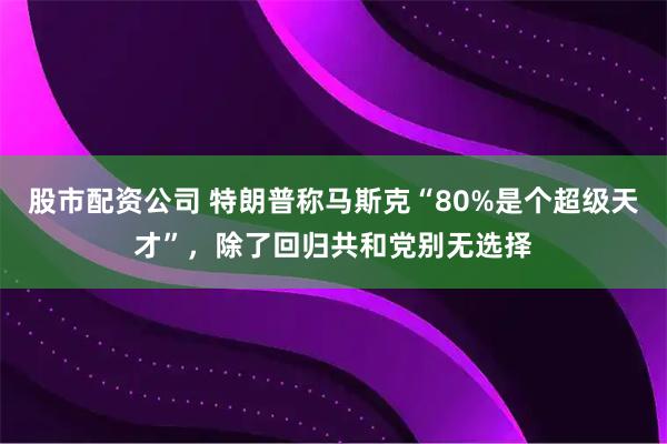 股市配资公司 特朗普称马斯克“80%是个超级天才”，除了回归共和党别无选择
