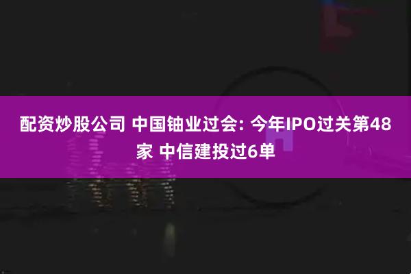 配资炒股公司 中国铀业过会: 今年IPO过关第48家 中信建投过6单