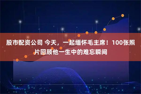 股市配资公司 今天，一起缅怀毛主席！100张照片回顾他一生中的难忘瞬间
