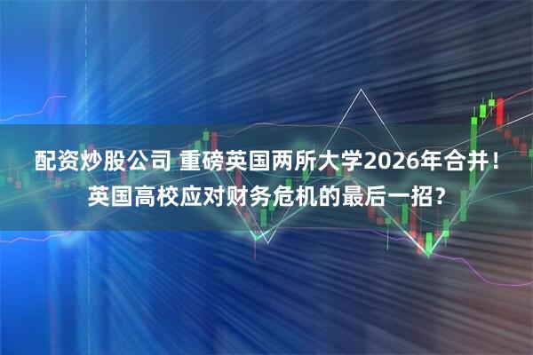 配资炒股公司 重磅英国两所大学2026年合并！英国高校应对财务危机的最后一招？