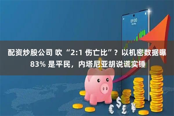 配资炒股公司 吹 “2:1 伤亡比”？以机密数据曝 83% 是平民，内塔尼亚胡说谎实锤