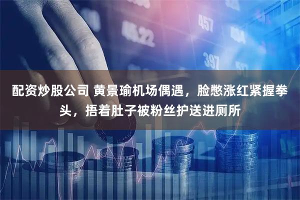 配资炒股公司 黄景瑜机场偶遇，脸憋涨红紧握拳头，捂着肚子被粉丝护送进厕所