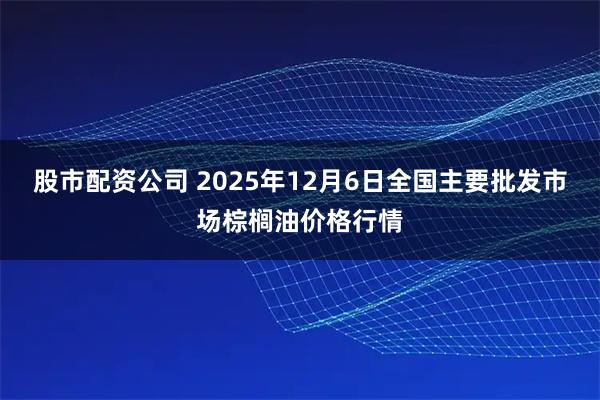股市配资公司 2025年12月6日全国主要批发市场棕榈油价格行情