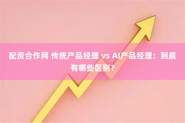 配资合作网 传统产品经理 vs AI产品经理：到底有哪些区别？