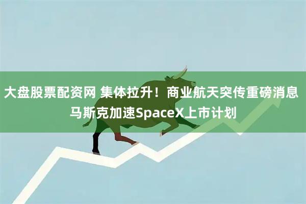 大盘股票配资网 集体拉升！商业航天突传重磅消息 马斯克加速SpaceX上市计划