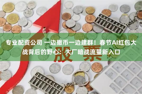 专业配资公司 一边撒币一边建群！春节AI红包大战背后的野心：大厂暗战流量新入口