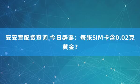 安安查配资查询 今日辟谣：每张SIM卡含0.02克黄金？