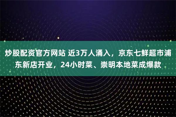 炒股配资官方网站 近3万人涌入，京东七鲜超市浦东新店开业，24小时菜、崇明本地菜成爆款