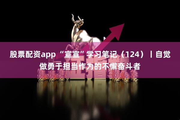 股票配资app “宣宣”学习笔记（124）丨自觉做勇于担当作为的不懈奋斗者