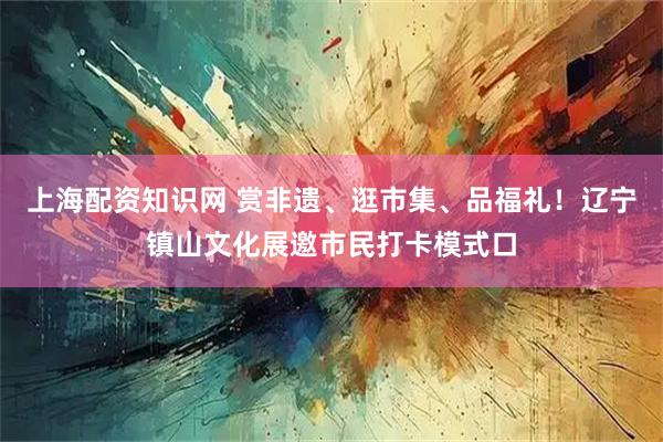 上海配资知识网 赏非遗、逛市集、品福礼！辽宁镇山文化展邀市民打卡模式口