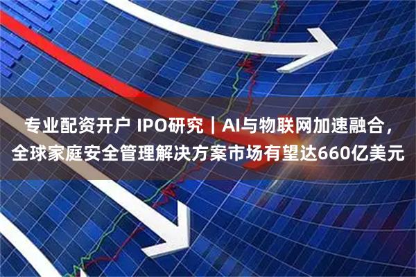 专业配资开户 IPO研究｜AI与物联网加速融合，全球家庭安全管理解决方案市场有望达660亿美元