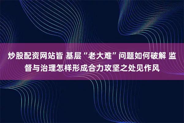炒股配资网站皆 基层“老大难”问题如何破解 监督与治理怎样形成合力攻坚之处见作风