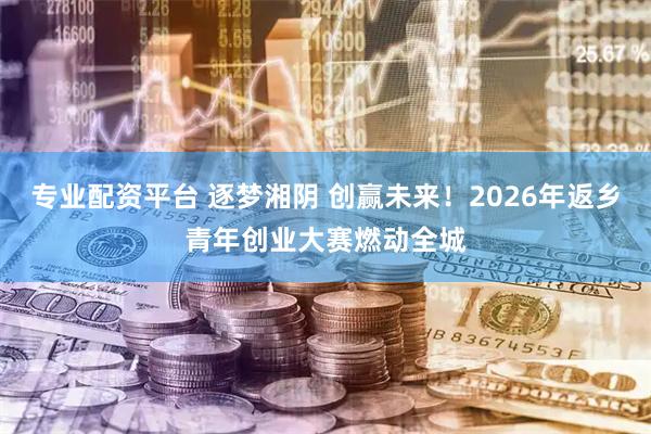 专业配资平台 逐梦湘阴 创赢未来！2026年返乡青年创业大赛燃动全城