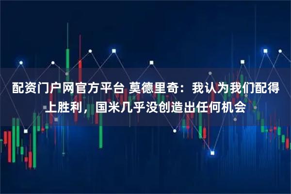 配资门户网官方平台 莫德里奇：我认为我们配得上胜利，国米几乎没创造出任何机会