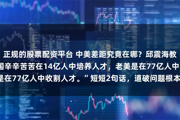 正规的股票配资平台 中美差距究竟在哪？邱震海教授发出惊人言论：“中国辛辛苦苦在14亿人中培养人才，老美是在77亿人中收割人才。”短短2句话，道破问题根本，发人深省！