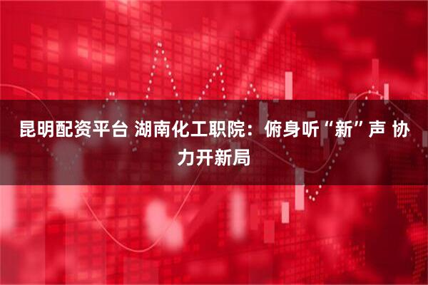 昆明配资平台 湖南化工职院：俯身听“新”声 协力开新局
