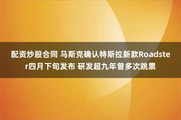 配资炒股合同 马斯克确认特斯拉新款Roadster四月下旬发布 研发超九年曾多次跳票
