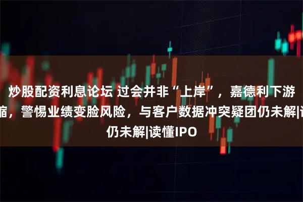 炒股配资利息论坛 过会并非“上岸”，嘉德利下游销量萎缩，警惕业绩变脸风险，与客户数据冲突疑团仍未解|读懂IPO