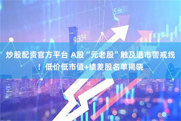 炒股配资官方平台 A股“元老股”触及退市警戒线！低价低市值+绩差股名单揭晓