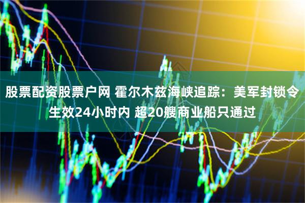 股票配资股票户网 霍尔木兹海峡追踪：美军封锁令生效24小时内 超20艘商业船只通过